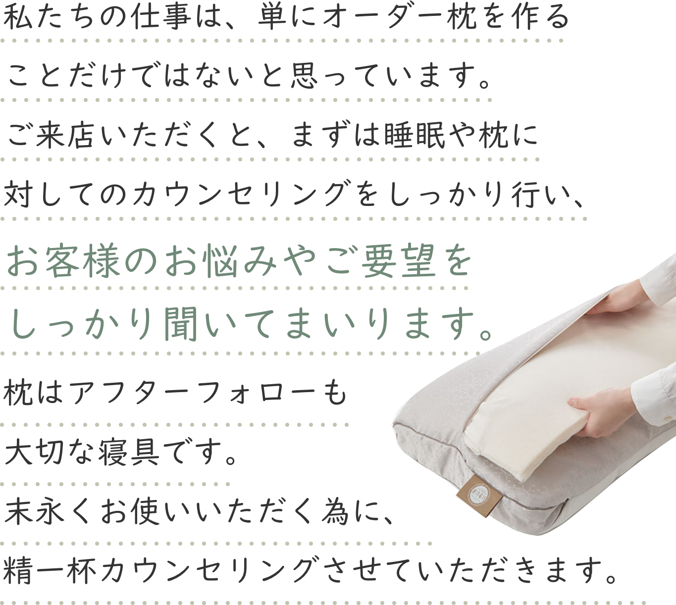 私たちの仕事は、単にオーダー枕を作ることだけではないと思っています。ご来店いただくと、まずは睡眠や枕に対してのカウンセリングをしっかり行い、お客様のお悩みやご要望をしっかり聞いてまいります。枕はアフターフォローも大切な寝具です。末永くお使いいただく為に、精一杯カウンセリングさせていただきます。