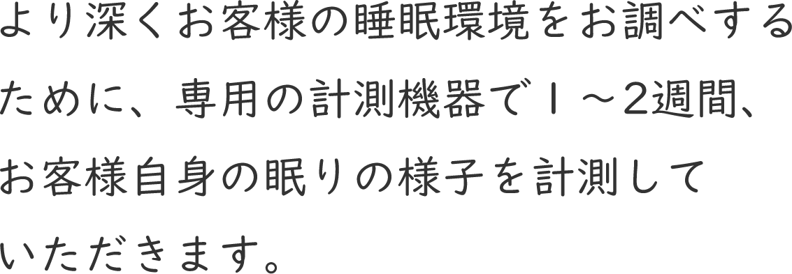 より深くお客様の睡眠環境をお調べするために、専用の計測機器で1～2週間、お客様自身の眠りの様子を計測していただきます。